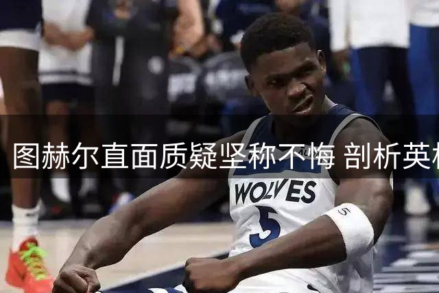 图赫尔直面质疑坚称不悔 剖析英格兰距世界顶级尚存差距
