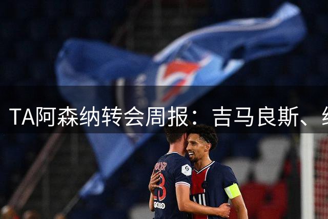 TA阿森纳转会周报：吉马良斯、维尼修斯是中场和锋线头号目标